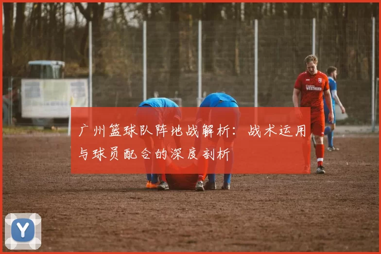 广州篮球队阵地战解析：战术运用与球员配合的深度剖析