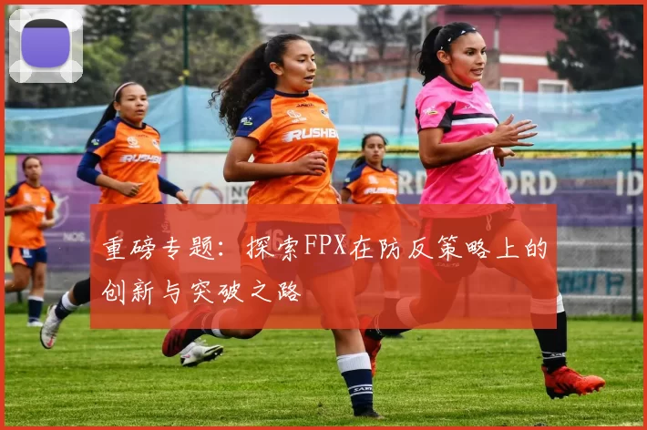 重磅专题：探索FPX在防反策略上的创新与突破之路
