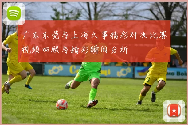 广东东莞与上海久事精彩对决比赛视频回顾与精彩瞬间分析