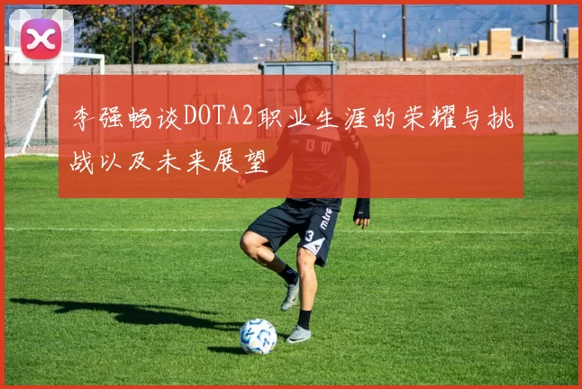 李强畅谈DOTA2职业生涯的荣耀与挑战以及未来展望