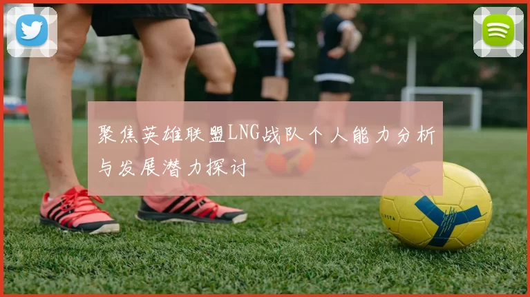 聚焦英雄联盟LNG战队个人能力分析与发展潜力探讨
