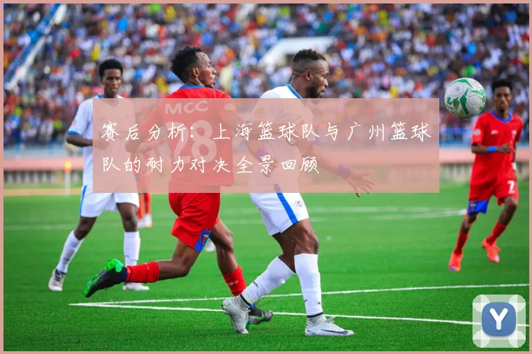 赛后分析：上海篮球队与广州篮球队的耐力对决全景回顾