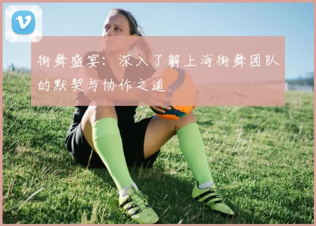 街舞盛宴：深入了解上海街舞团队的默契与协作之道