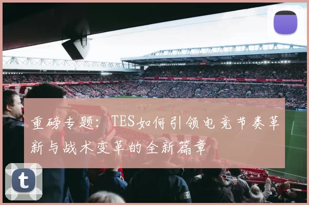 重磅专题：TES如何引领电竞节奏革新与战术变革的全新篇章