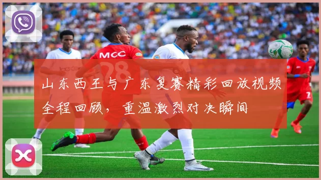 山东西王与广东复赛精彩回放视频全程回顾，重温激烈对决瞬间