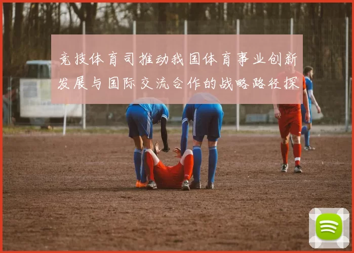 竞技体育司推动我国体育事业创新发展与国际交流合作的战略路径探索