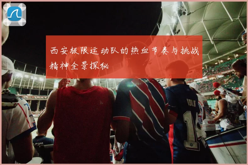 西安极限运动队的热血节奏与挑战精神全景探秘