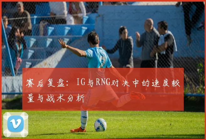 赛后复盘：IG与RNG对决中的速度较量与战术分析