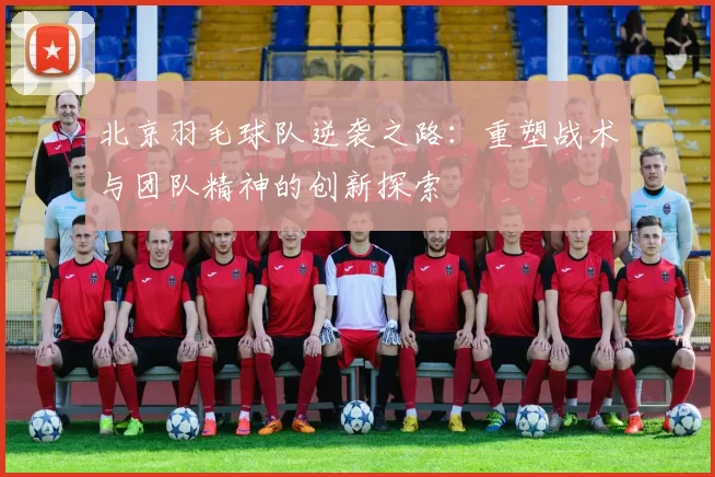 北京羽毛球队逆袭之路：重塑战术与团队精神的创新探索