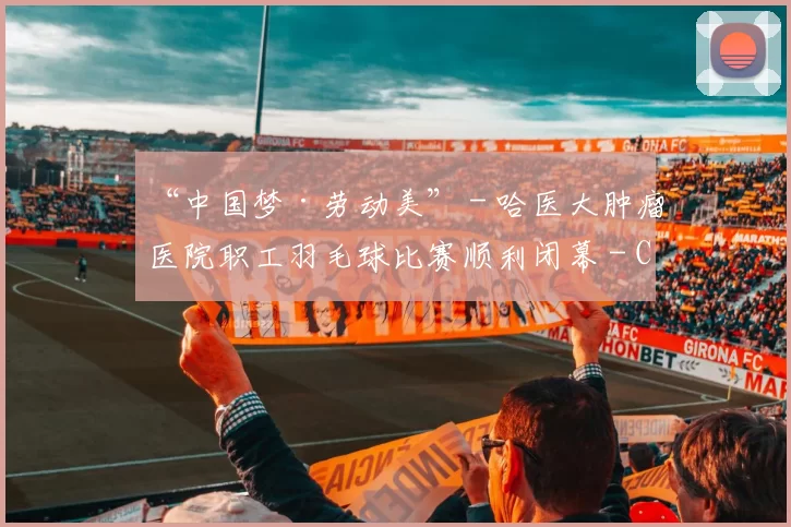 “中国梦·劳动美” - 哈医大肿瘤医院职工羽毛球比赛顺利闭幕 - Copy (3)