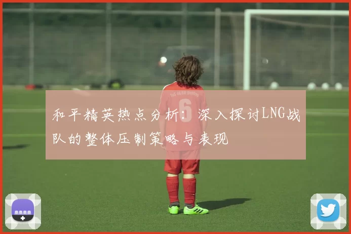 和平精英热点分析：深入探讨LNG战队的整体压制策略与表现
