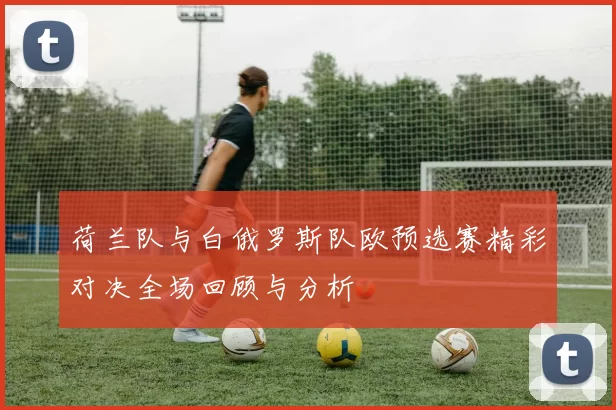 荷兰队与白俄罗斯队欧预选赛精彩对决全场回顾与分析